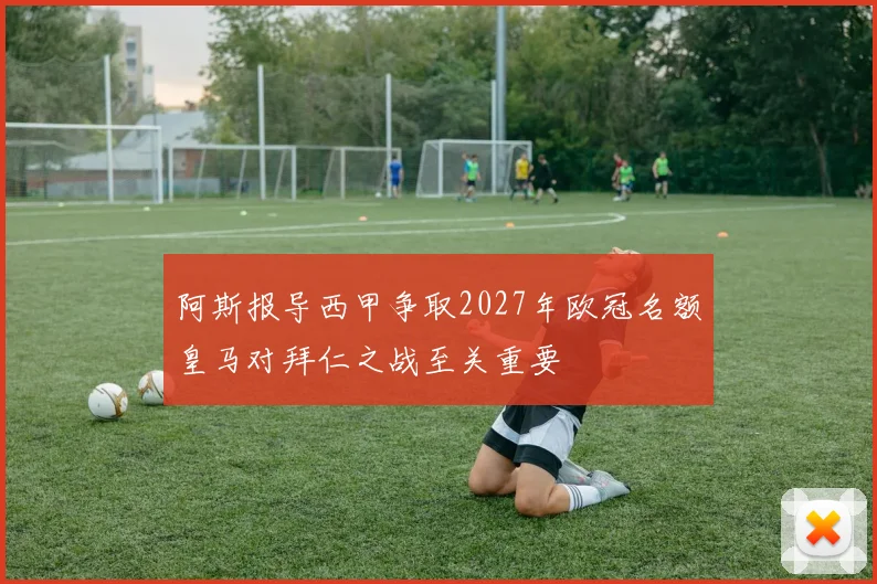 阿斯报导西甲争取2027年欧冠名额皇马对拜仁之战至关重要