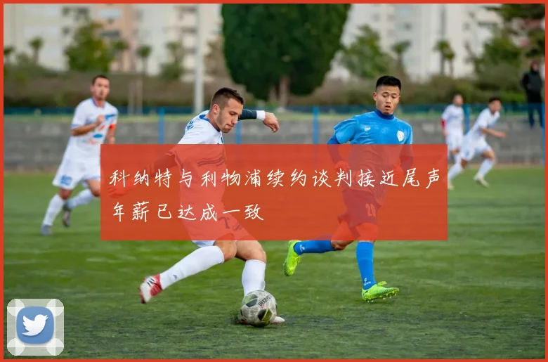 科纳特与利物浦续约谈判接近尾声年薪已达成一致