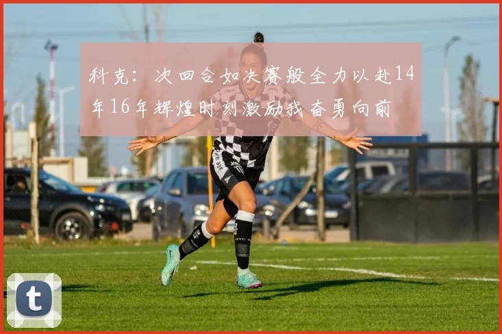 科克：次回合如决赛般全力以赴14年16年辉煌时刻激励我奋勇向前