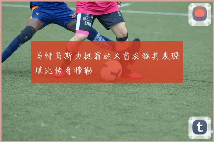 马特乌斯力挺翁达夫首发称其表现堪比传奇穆勒