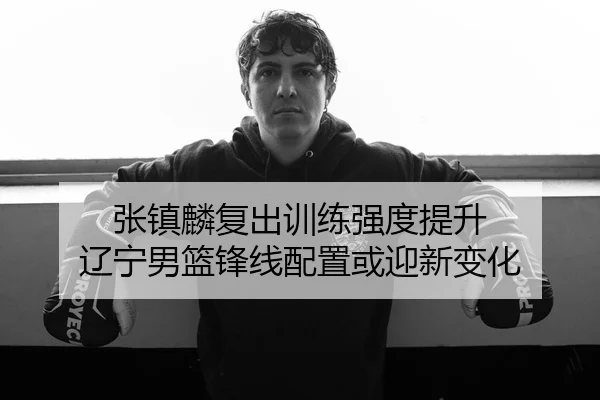 张镇麟复出训练强度提升 辽宁男篮锋线配置或迎新变化